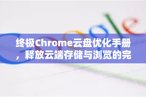 终极Chrome云盘优化手册，释放云端存储与浏览的完整潜力