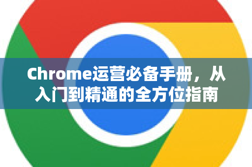 Chrome运营必备手册，从入门到精通的全方位指南