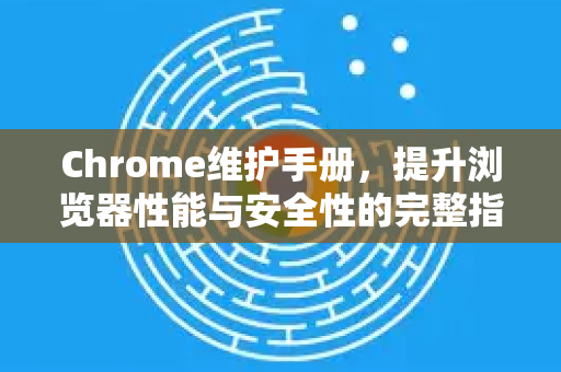 Chrome维护手册，提升浏览器性能与安全性的完整指南