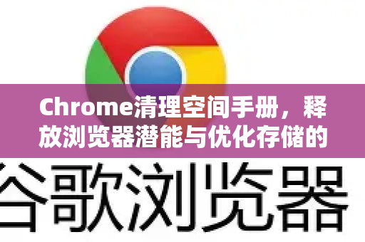 Chrome清理空间手册，释放浏览器潜能与优化存储的终极指南