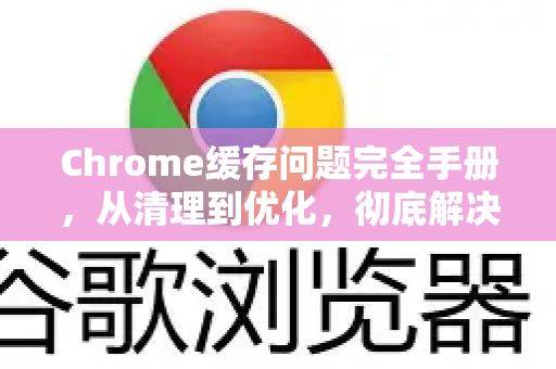 Chrome缓存问题完全手册，从清理到优化，彻底解决浏览器卡顿