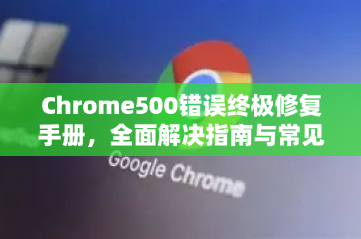Chrome500错误终极修复手册，全面解决指南与常见问答