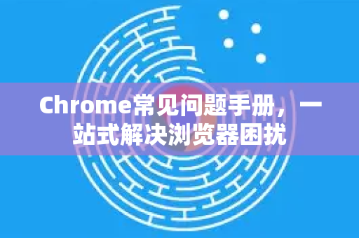 Chrome常见问题手册，一站式解决浏览器困扰