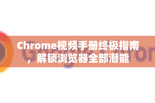 Chrome视频手册终极指南，解锁浏览器全部潜能