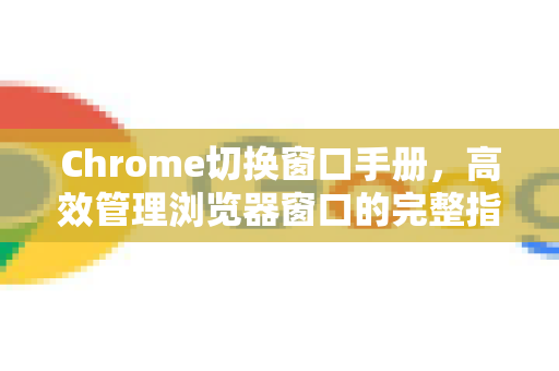 Chrome切换窗口手册，高效管理浏览器窗口的完整指南