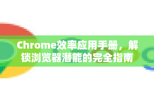 Chrome效率应用手册，解锁浏览器潜能的完全指南