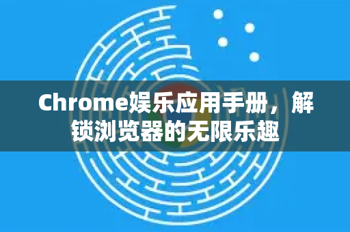 Chrome娱乐应用手册，解锁浏览器的无限乐趣
