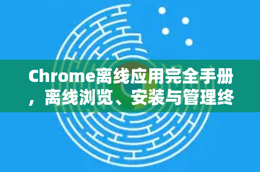 Chrome离线应用完全手册，离线浏览、安装与管理终极指南