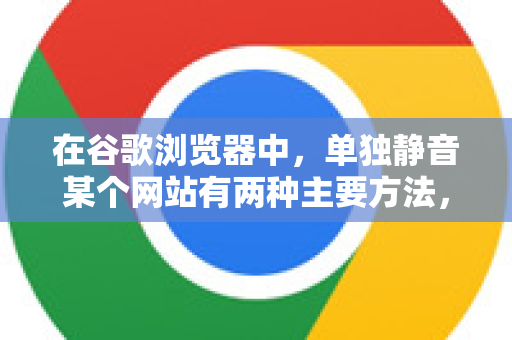 在谷歌浏览器中，单独静音某个网站有两种主要方法，都非常简单。你可以根据需求选择临时静音或永久静音