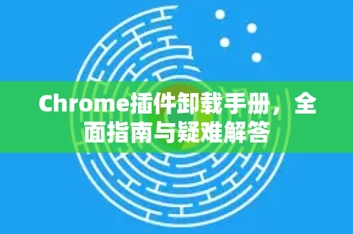 Chrome插件卸载手册，全面指南与疑难解答