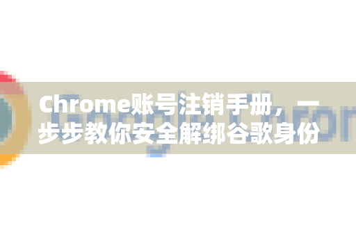 Chrome账号注销手册，一步步教你安全解绑谷歌身份