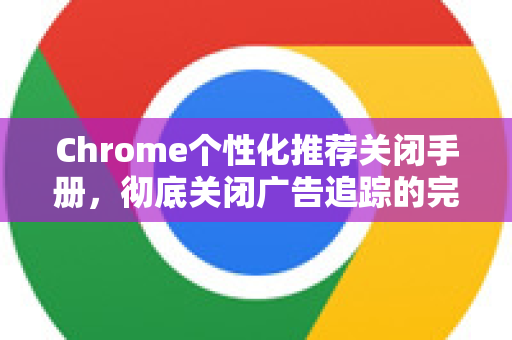 Chrome个性化推荐关闭手册，彻底关闭广告追踪的完整指南