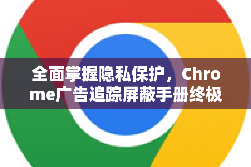 全面掌握隐私保护，Chrome广告追踪屏蔽手册终极指南