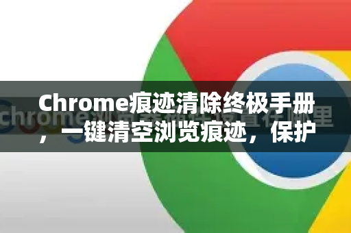 Chrome痕迹清除终极手册，一键清空浏览痕迹，保护隐私安全