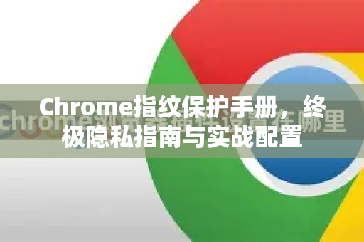 Chrome指纹保护手册，终极隐私指南与实战配置