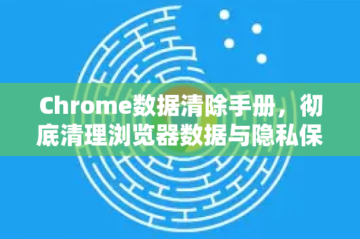 Chrome数据清除手册，彻底清理浏览器数据与隐私保护全攻略