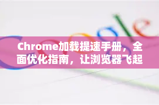 Chrome加载提速手册，全面优化指南，让浏览器飞起来