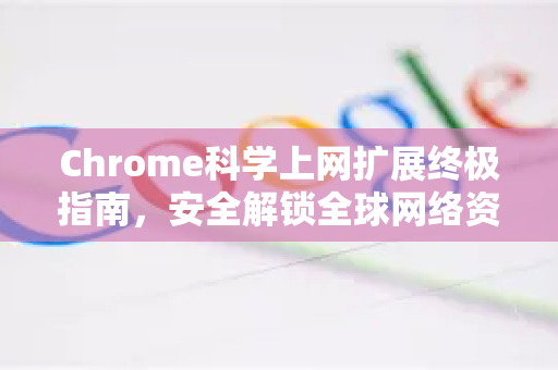 Chrome科学上网扩展终极指南，安全解锁全球网络资源