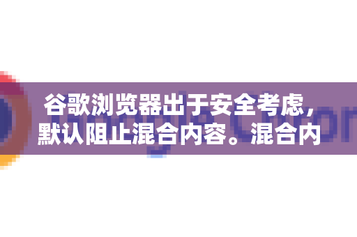 谷歌浏览器出于安全考虑，默认阻止混合内容。混合内容是指，通过安全的 HTTPS 连接加载的初始页面中，包含了通过不安全的 HTTP 协议加载的资源（如图片、视频、脚本、样式表等）