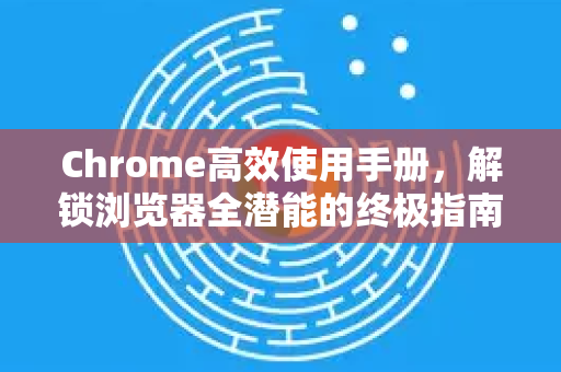 Chrome高效使用手册，解锁浏览器全潜能的终极指南