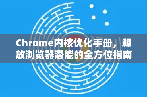 Chrome内核优化手册，释放浏览器潜能的全方位指南