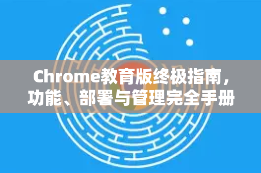 Chrome教育版终极指南，功能、部署与管理完全手册