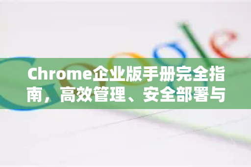 Chrome企业版手册完全指南，高效管理、安全部署与终极优化