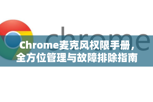 Chrome麦克风权限手册，全方位管理与故障排除指南