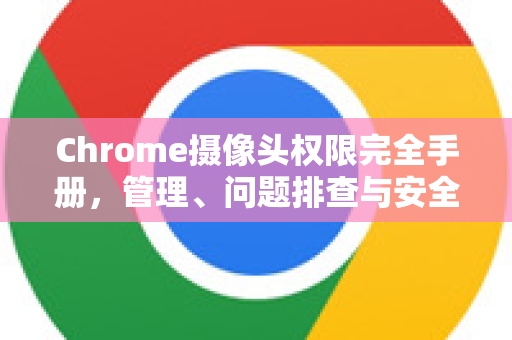 Chrome摄像头权限完全手册，管理、问题排查与安全指南