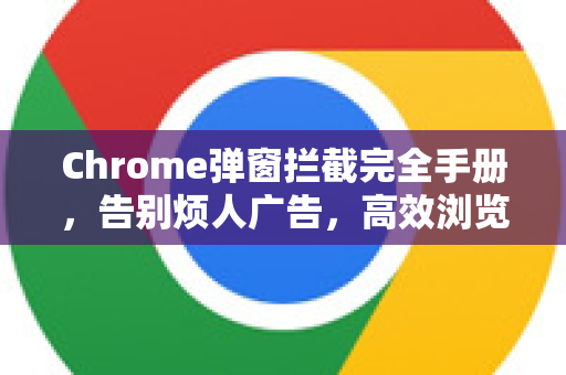 Chrome弹窗拦截完全手册，告别烦人广告，高效浏览网页