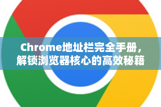 Chrome地址栏完全手册，解锁浏览器核心的高效秘籍