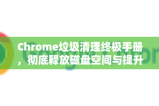 Chrome垃圾清理终极手册，彻底释放磁盘空间与提升浏览器速度-第1张图片-Chrome下载官网|Google官方浏览器下载