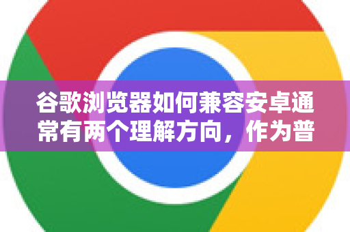 谷歌浏览器如何兼容安卓通常有两个理解方向，作为普通用户解决网页显示/功能问题，或作为开发者进行网页适配。我将从这两个方面详细说明