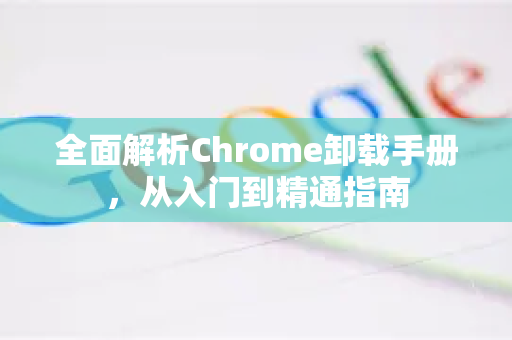 全面解析Chrome卸载手册，从入门到精通指南