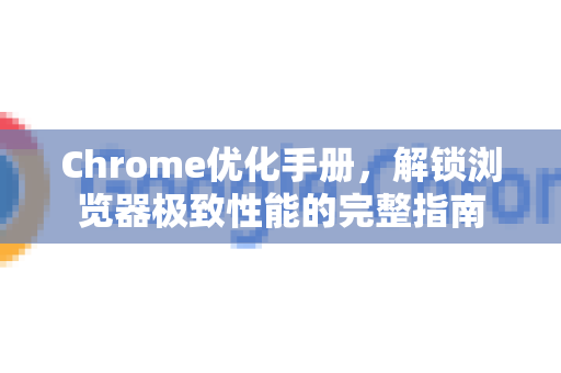 Chrome优化手册，解锁浏览器极致性能的完整指南