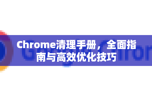 Chrome清理手册，全面指南与高效优化技巧
