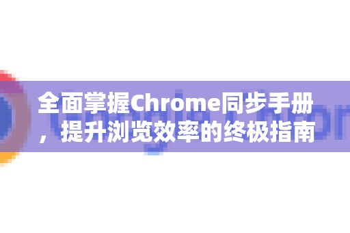 全面掌握Chrome同步手册，提升浏览效率的终极指南