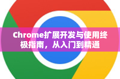 Chrome扩展开发与使用终极指南，从入门到精通
