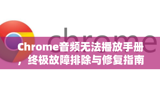 Chrome音频无法播放手册，终极故障排除与修复指南