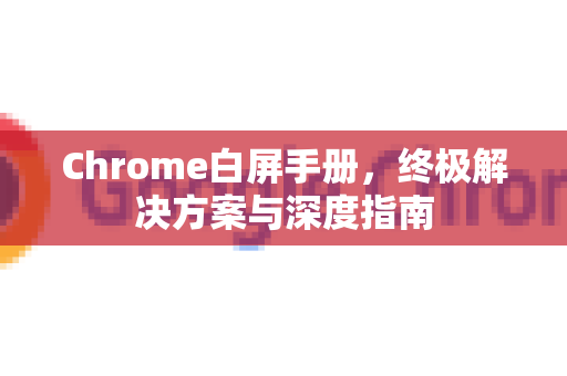 Chrome白屏手册，终极解决方案与深度指南
