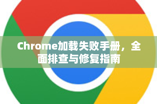 Chrome加载失败手册，全面排查与修复指南