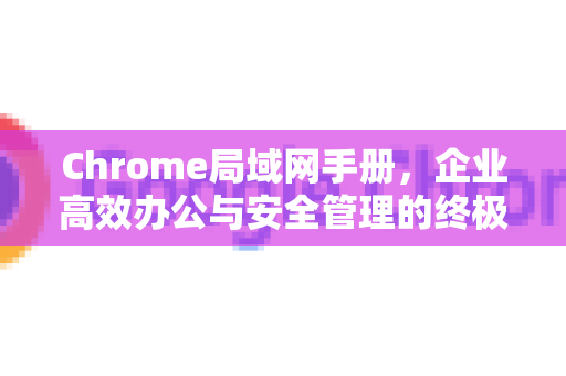 Chrome局域网手册，企业高效办公与安全管理的终极指南
