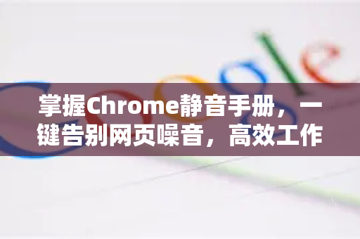 掌握Chrome静音手册，一键告别网页噪音，高效工作学习必备指南