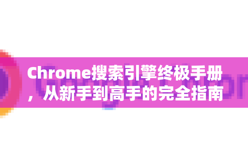 Chrome搜索引擎终极手册，从新手到高手的完全指南