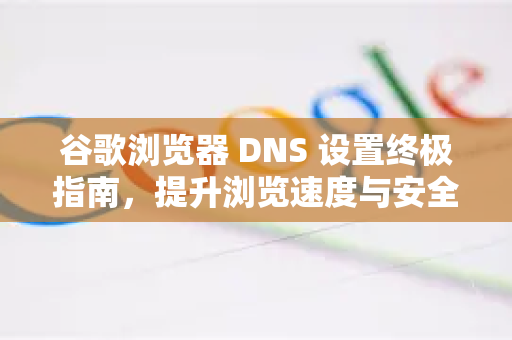 谷歌浏览器 DNS 设置终极指南，提升浏览速度与安全性的秘诀