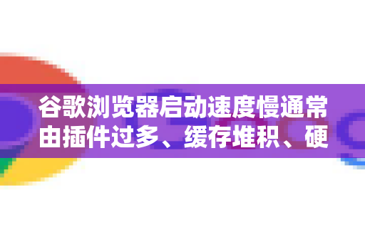 谷歌浏览器启动速度慢通常由插件过多、缓存堆积、硬件限制等因素导致。以下是一些有效的优化方案，请根据情况尝试