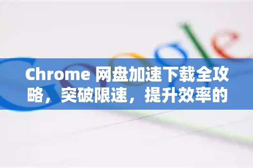 Chrome 网盘加速下载全攻略，突破限速，提升效率的终极指南