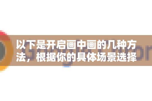 以下是开启画中画的几种方法，根据你的具体场景选择-第1张图片-Chrome下载官网|Google官方浏览器下载
