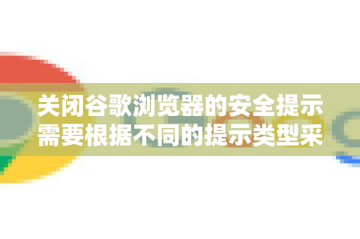关闭谷歌浏览器的安全提示需要根据不同的提示类型采取不同方法。请注意，安全提示是保护您免受网络威胁的重要屏障，关闭后可能导致风险，请仅在信任当前网络环境且了解后果的情况下操作