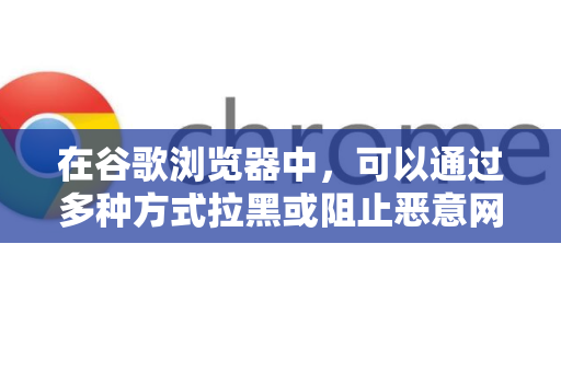 在谷歌浏览器中，可以通过多种方式拉黑或阻止恶意网站，保护您的上网安全。以下是几种最有效的方法，从简单到高级排列